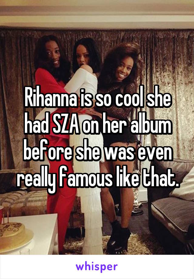 Rihanna is so cool she had SZA on her album before she was even really famous like that.