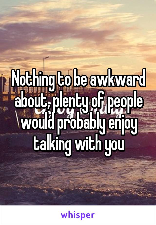 Nothing to be awkward about, plenty of people would probably enjoy talking with you