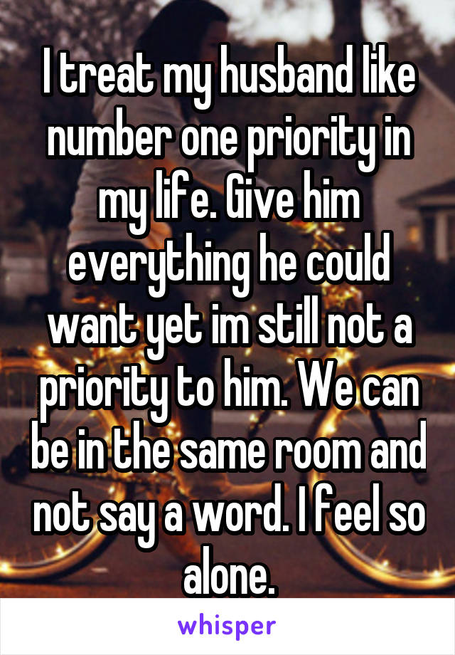 I treat my husband like number one priority in my life. Give him everything he could want yet im still not a priority to him. We can be in the same room and not say a word. I feel so alone.