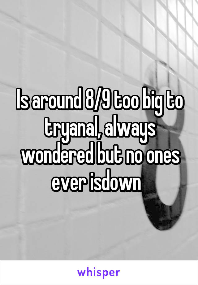 Is around 8/9 too big to tryanaI, always wondered but no ones ever isdown  