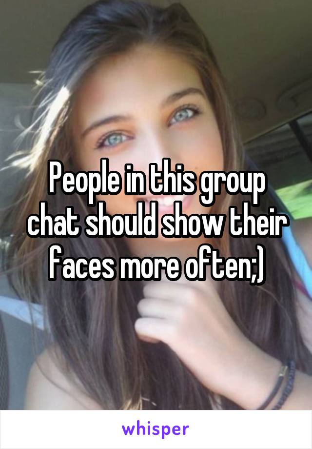 People in this group chat should show their faces more often;)