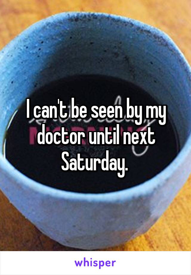 I can't be seen by my doctor until next Saturday. 