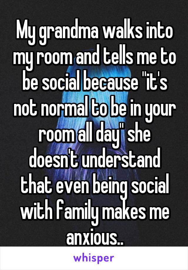My grandma walks into my room and tells me to be social because "it's not normal to be in your room all day" she doesn't understand that even being social with family makes me anxious..