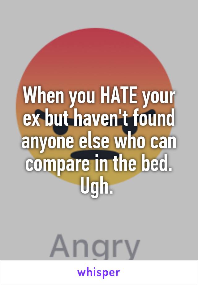 When you HATE your ex but haven't found anyone else who can compare in the bed. Ugh. 