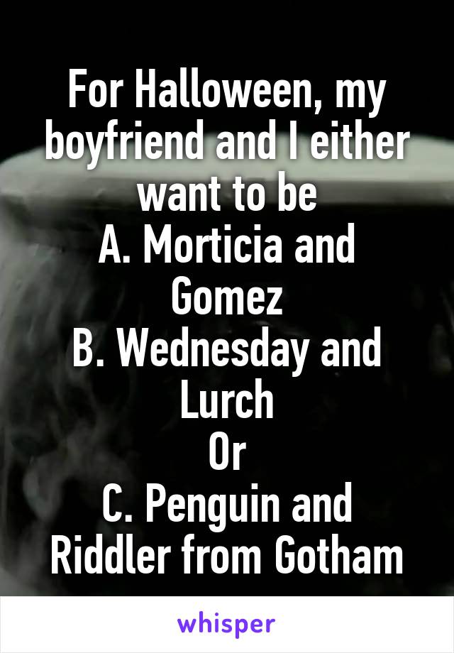 For Halloween, my boyfriend and I either want to be
A. Morticia and Gomez
B. Wednesday and Lurch
Or
C. Penguin and Riddler from Gotham