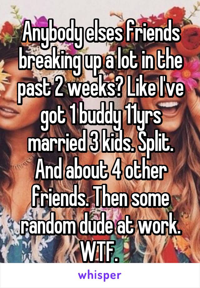 Anybody elses friends breaking up a lot in the past 2 weeks? Like I've got 1 buddy 11yrs married 3 kids. Split. And about 4 other friends. Then some random dude at work. WTF. 