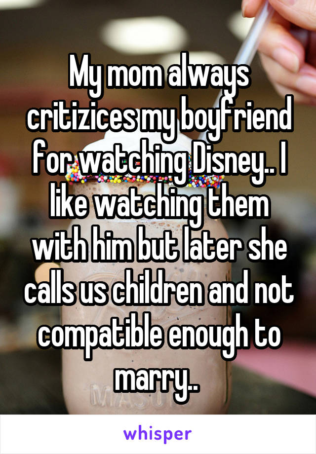 My mom always critizices my boyfriend for watching Disney.. I like watching them with him but later she calls us children and not compatible enough to marry.. 