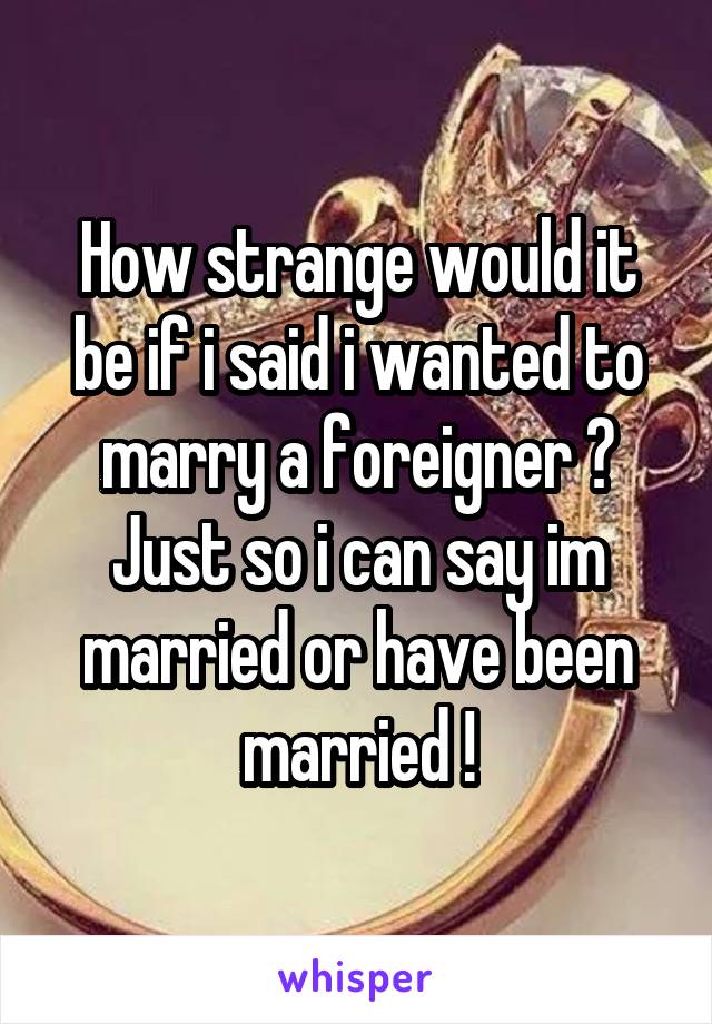 How strange would it be if i said i wanted to marry a foreigner ? Just so i can say im married or have been married !