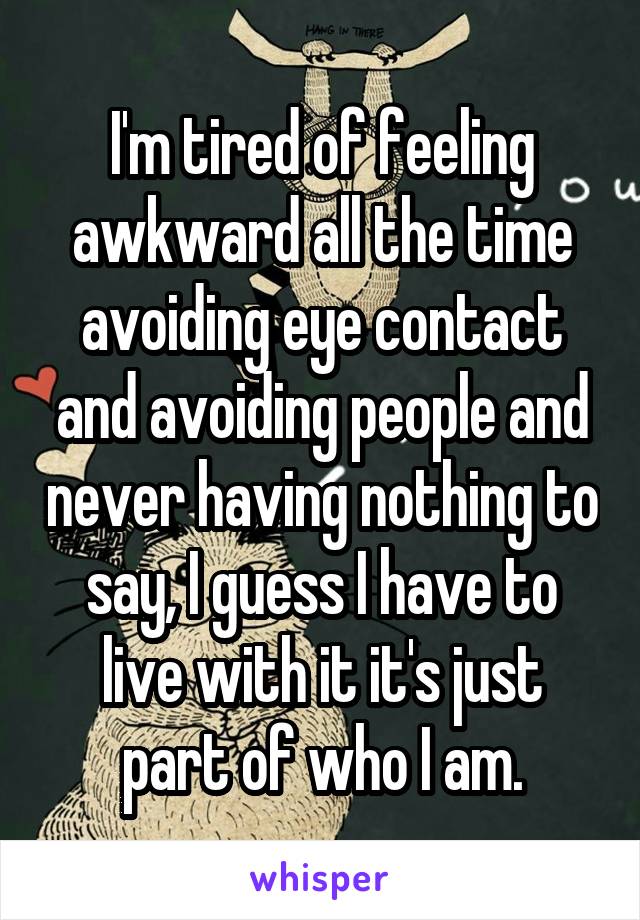 I'm tired of feeling awkward all the time avoiding eye contact and avoiding people and never having nothing to say, I guess I have to live with it it's just part of who I am.