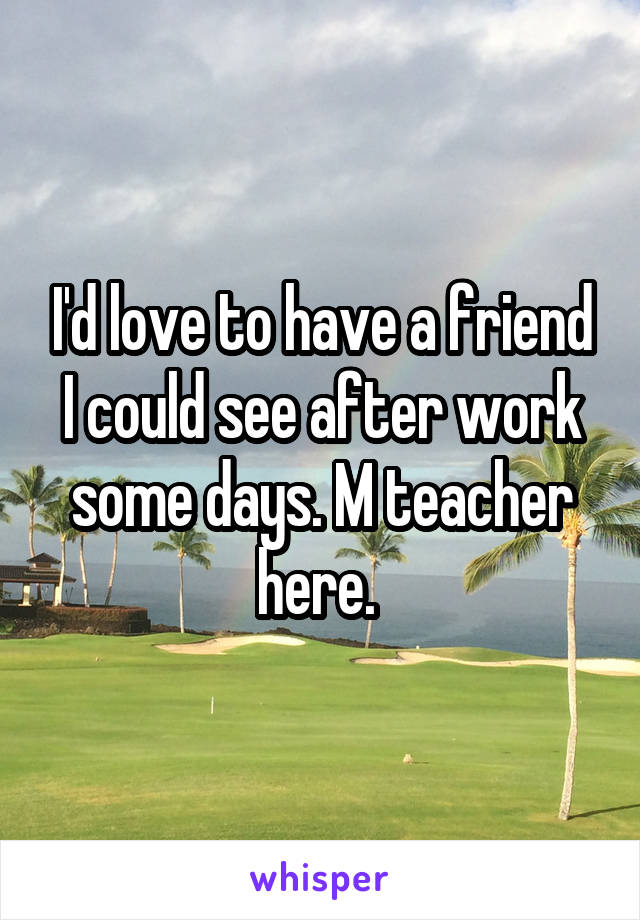 I'd love to have a friend I could see after work some days. M teacher here. 