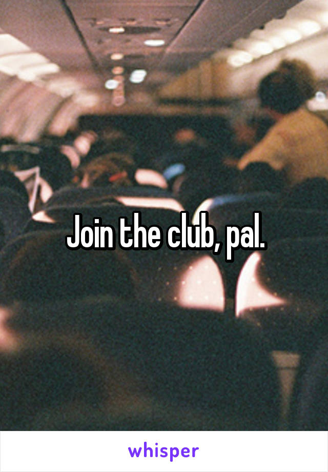 Join the club, pal.