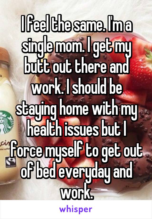 I feel the same. I'm a single mom. I get my butt out there and work. I should be staying home with my health issues but I force myself to get out of bed everyday and work.