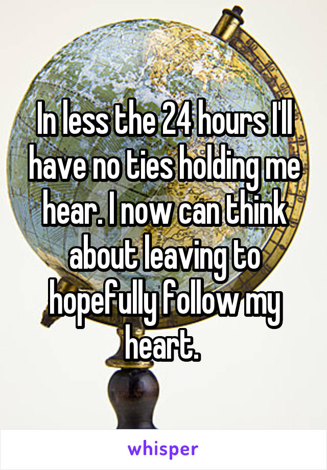 In less the 24 hours I'll have no ties holding me hear. I now can think about leaving to hopefully follow my heart. 