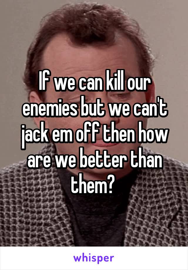 If we can kill our enemies but we can't jack em off then how are we better than them? 