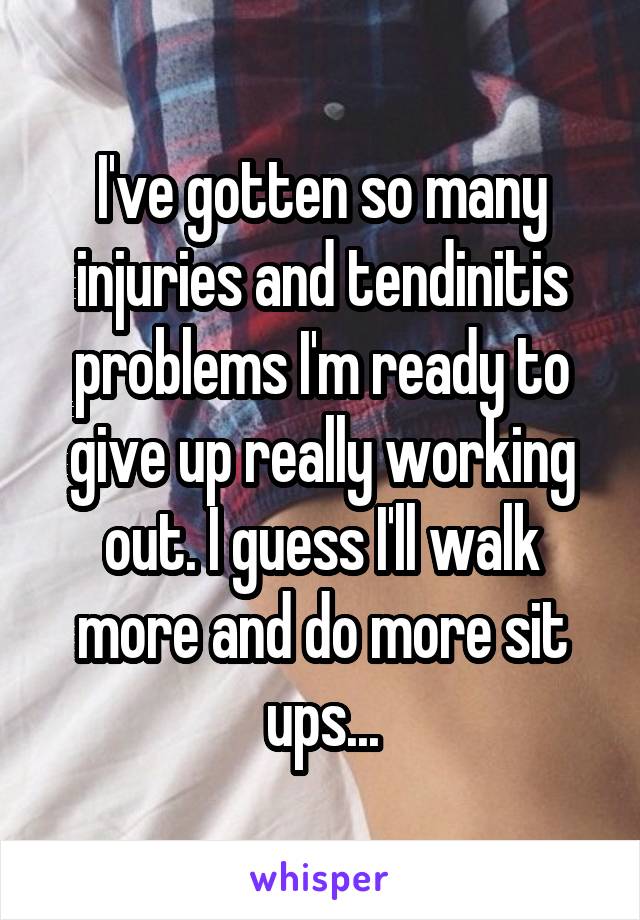 I've gotten so many injuries and tendinitis problems I'm ready to give up really working out. I guess I'll walk more and do more sit ups...