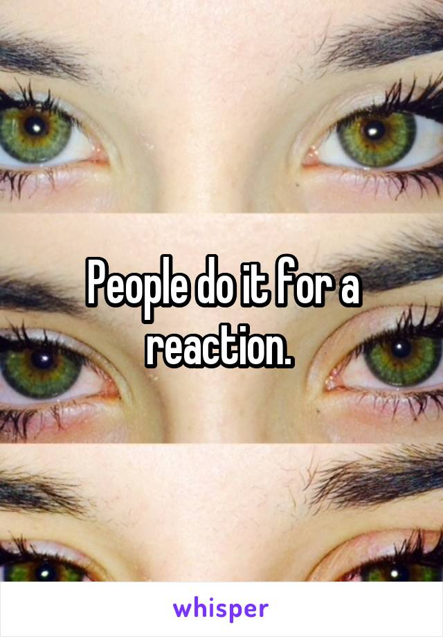 People do it for a reaction. 