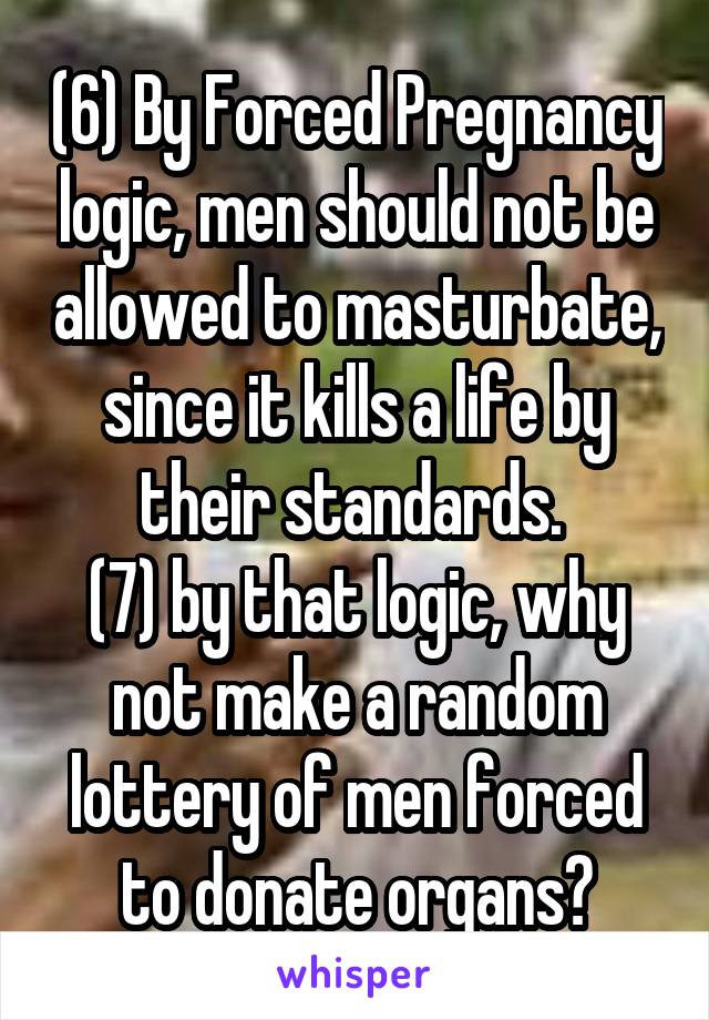 (6) By Forced Pregnancy logic, men should not be allowed to masturbate, since it kills a life by their standards. 
(7) by that logic, why not make a random lottery of men forced to donate organs?