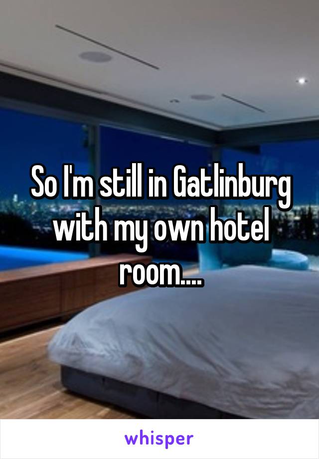 So I'm still in Gatlinburg with my own hotel room....