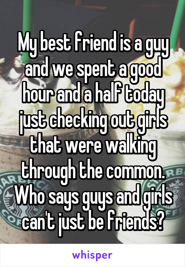 My best friend is a guy and we spent a good hour and a half today just checking out girls that were walking through the common. Who says guys and girls can't just be friends?