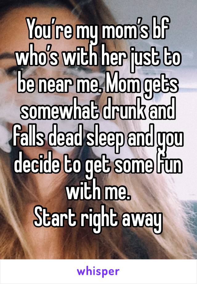 You’re my mom’s bf who’s with her just to be near me. Mom gets somewhat drunk and falls dead sleep and you decide to get some fun with me.
Start right away