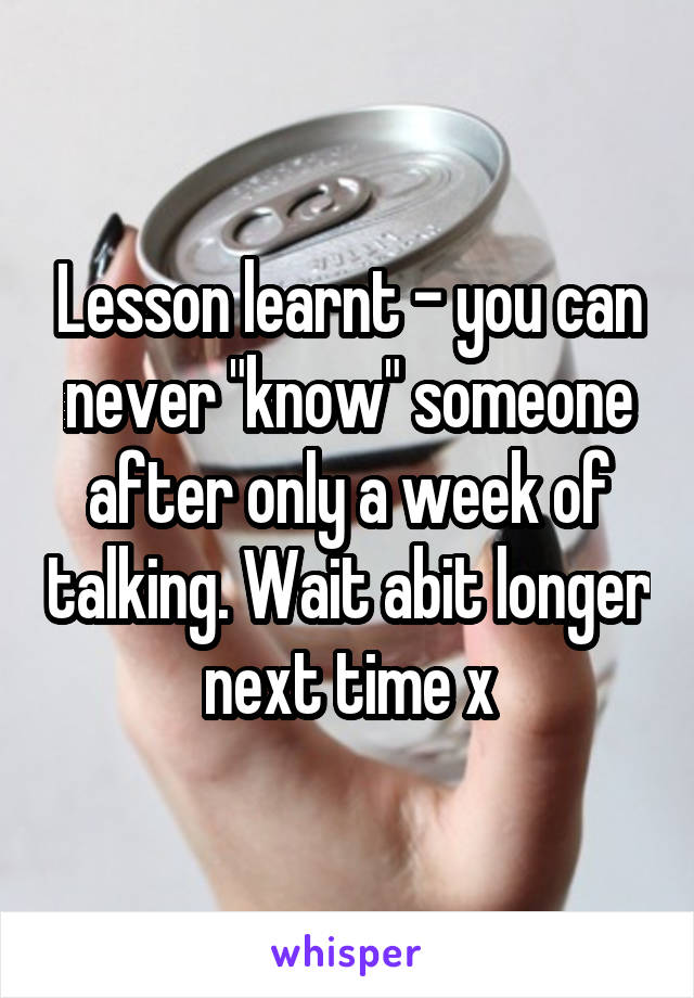 Lesson learnt - you can never "know" someone after only a week of talking. Wait abit longer next time x