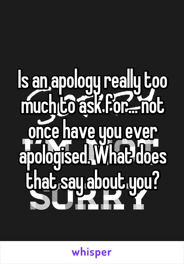 Is an apology really too much to ask for... not once have you ever apologised. What does that say about you?