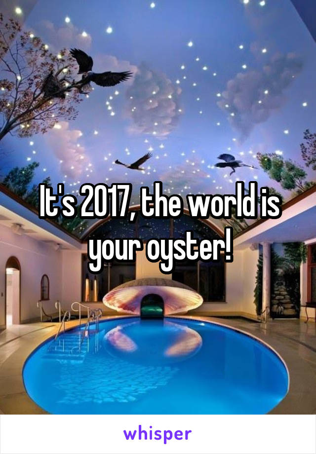 It's 2017, the world is your oyster!
