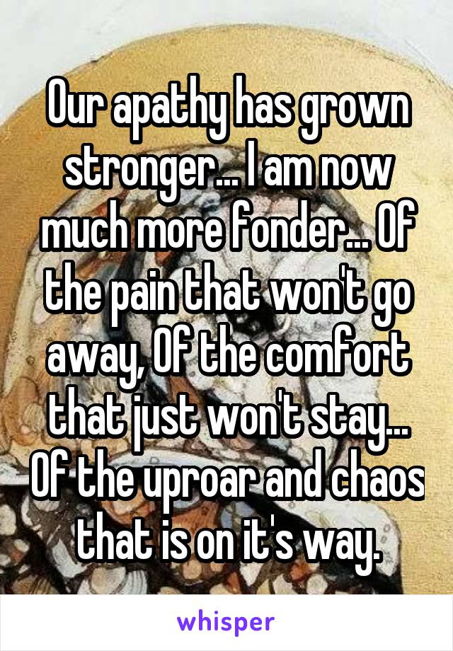 Our apathy has grown stronger... I am now much more fonder... Of the pain that won't go away, Of the comfort that just won't stay... Of the uproar and chaos that is on it's way.