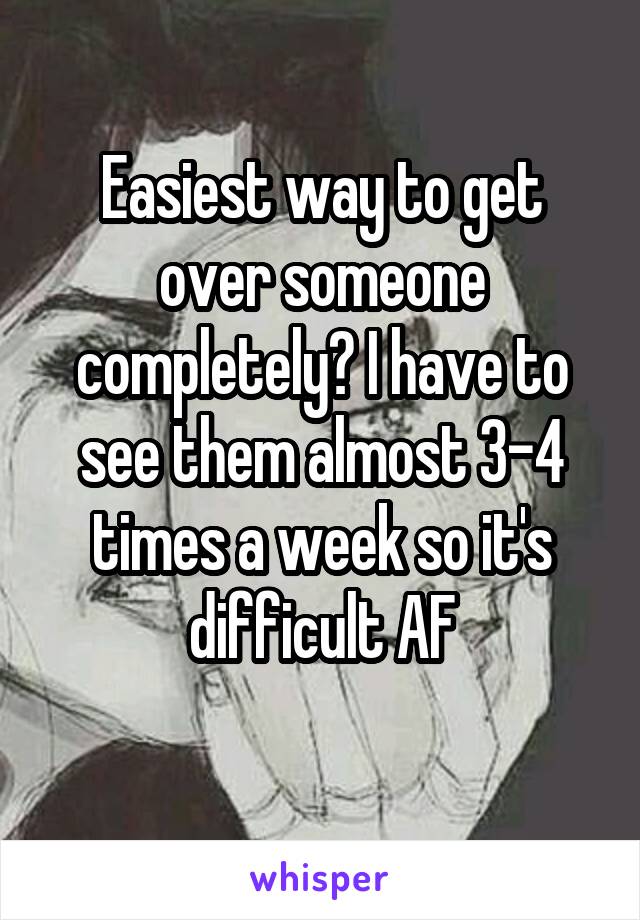 Easiest way to get over someone completely? I have to see them almost 3-4 times a week so it's difficult AF
