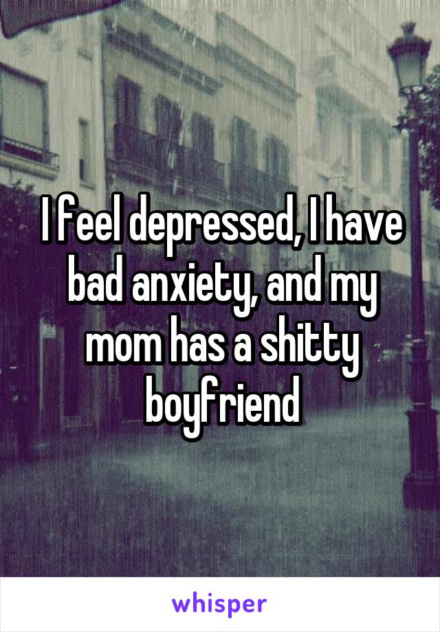 I feel depressed, I have bad anxiety, and my mom has a shitty boyfriend