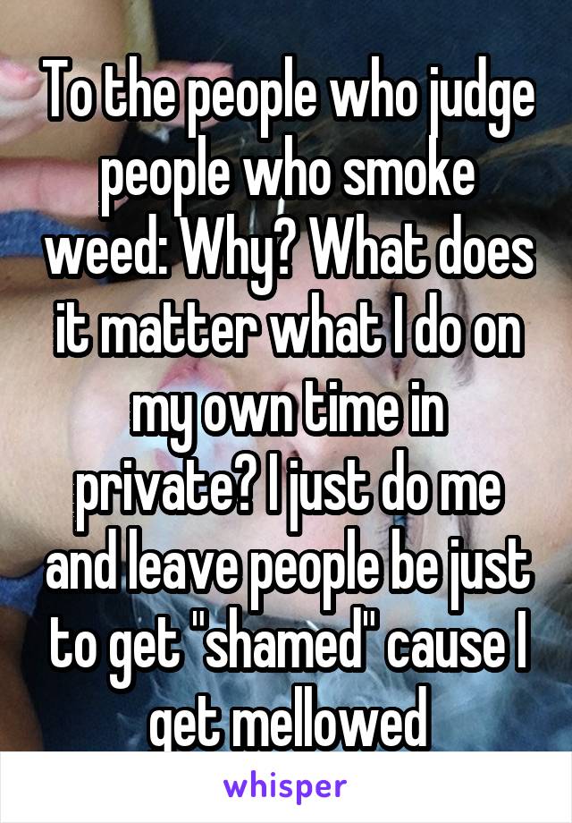 To the people who judge people who smoke weed: Why? What does it matter what I do on my own time in private? I just do me and leave people be just to get "shamed" cause I get mellowed
