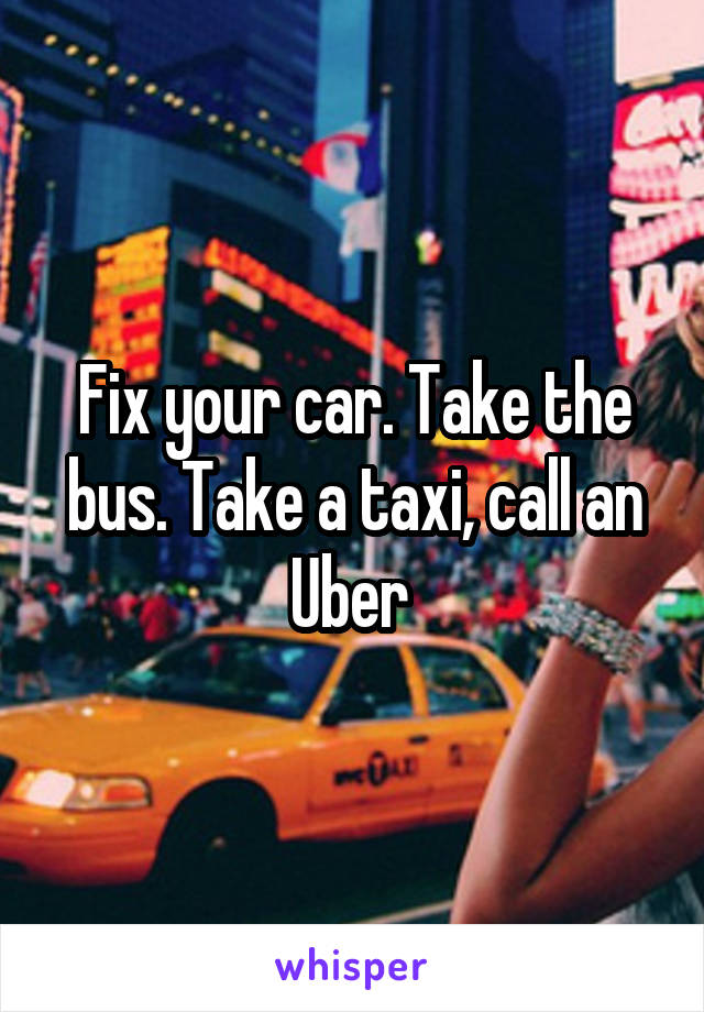 Fix your car. Take the bus. Take a taxi, call an Uber 
