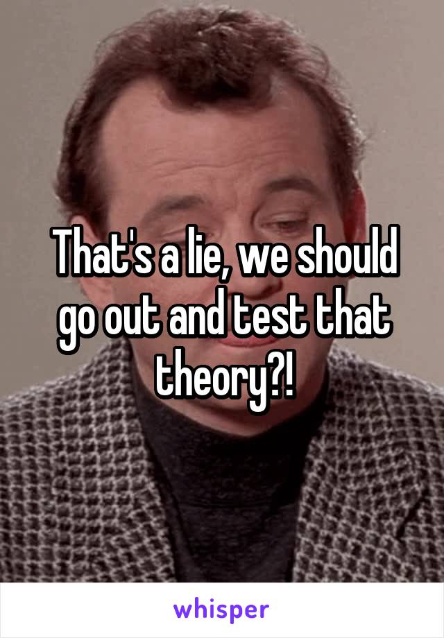 That's a lie, we should go out and test that theory?!