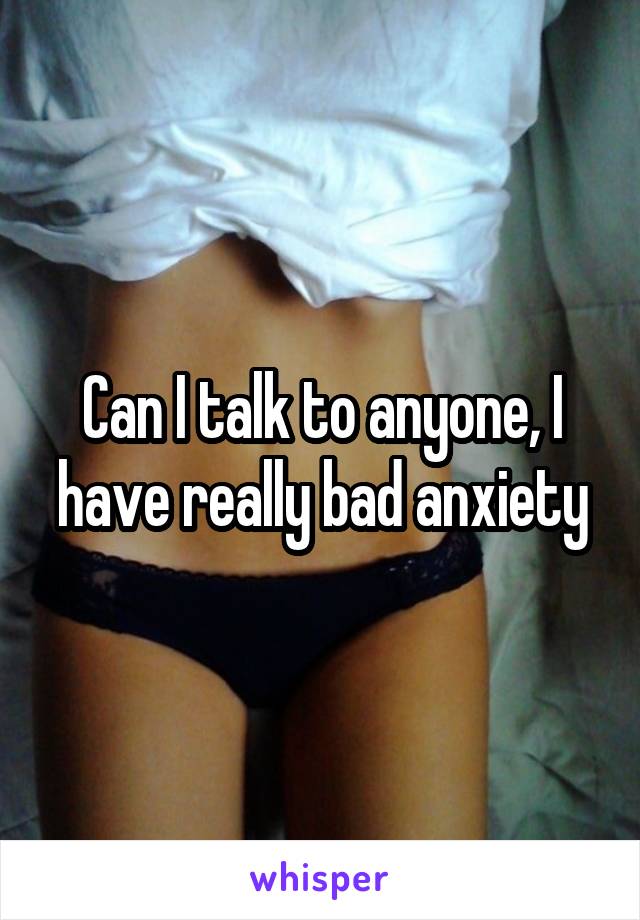 Can I talk to anyone, I have really bad anxiety