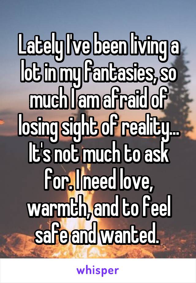 Lately I've been living a lot in my fantasies, so much I am afraid of losing sight of reality... It's not much to ask for. I need love, warmth, and to feel safe and wanted. 