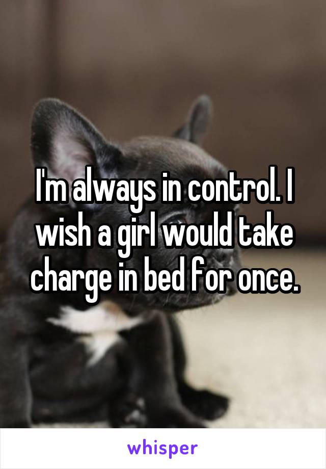 I'm always in control. I wish a girl would take charge in bed for once.