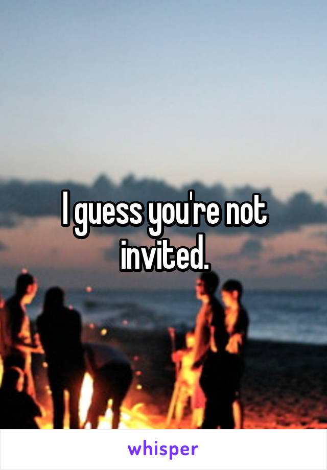 I guess you're not invited.