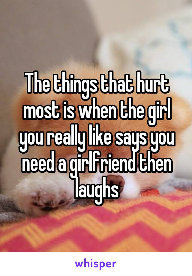 The things that hurt most is when the girl you really like says you need a girlfriend then laughs