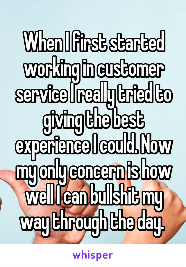 When I first started working in customer service I really tried to giving the best experience I could. Now my only concern is how well I can bullshit my way through the day. 