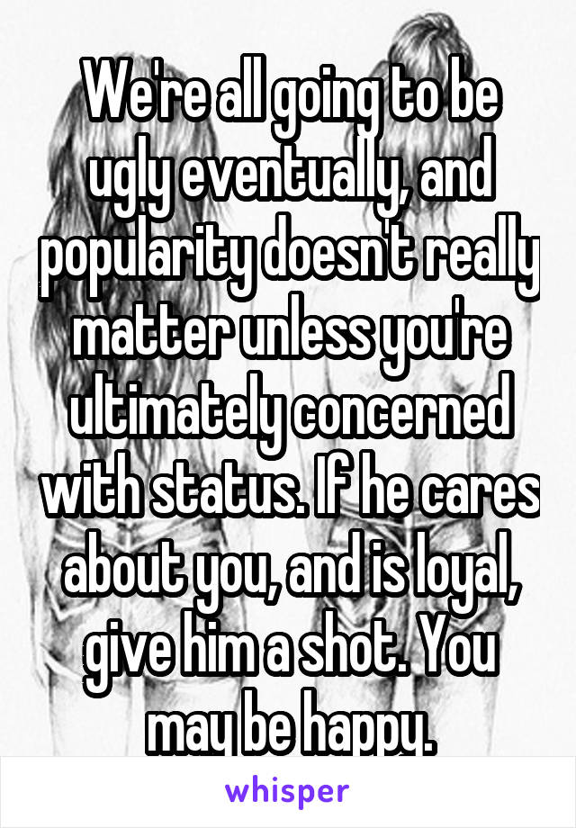 We're all going to be ugly eventually, and popularity doesn't really matter unless you're ultimately concerned with status. If he cares about you, and is loyal, give him a shot. You may be happy.