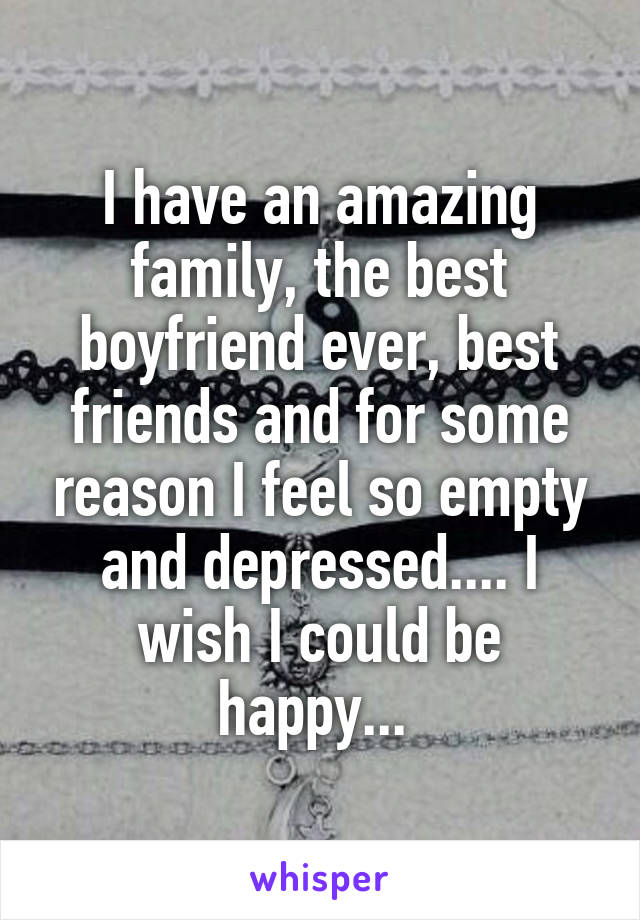 I have an amazing family, the best boyfriend ever, best friends and for some reason I feel so empty and depressed.... I wish I could be happy... 