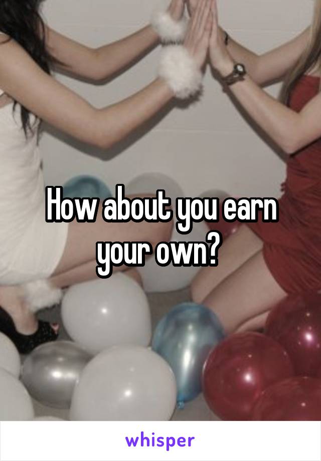 How about you earn your own? 