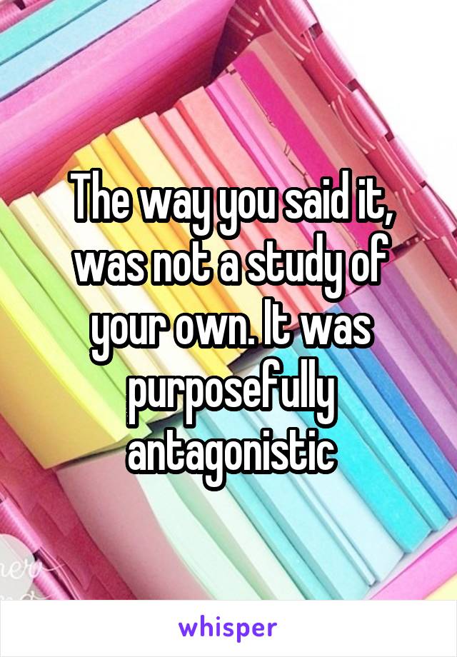 The way you said it, was not a study of your own. It was purposefully antagonistic