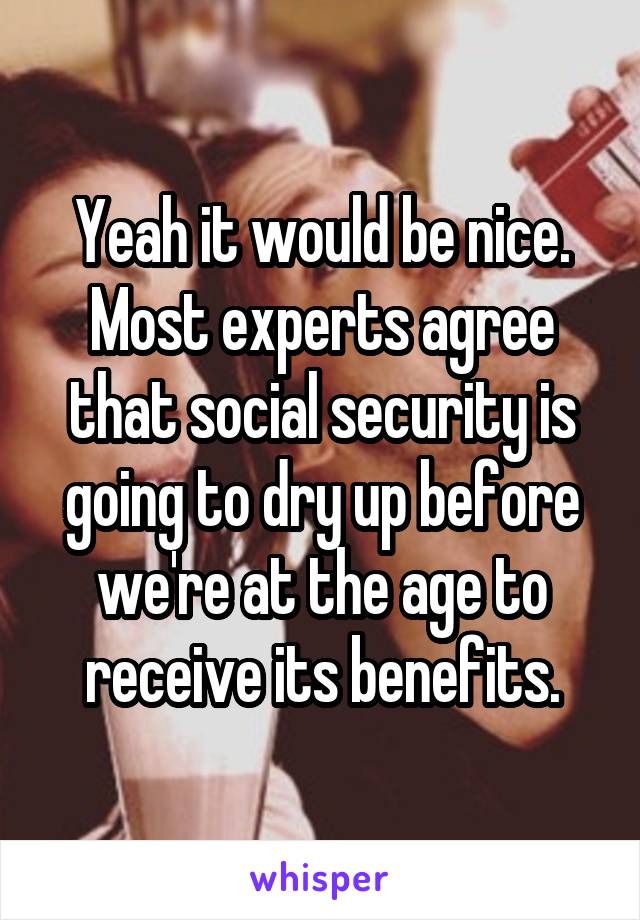 Yeah it would be nice. Most experts agree that social security is going to dry up before we're at the age to receive its benefits.