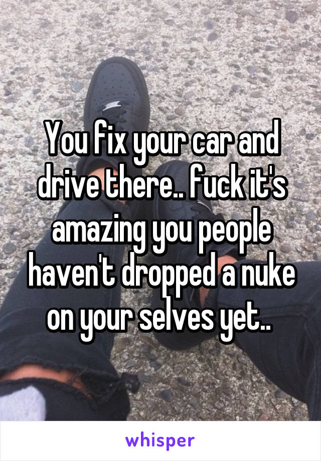 You fix your car and drive there.. fuck it's amazing you people haven't dropped a nuke on your selves yet.. 