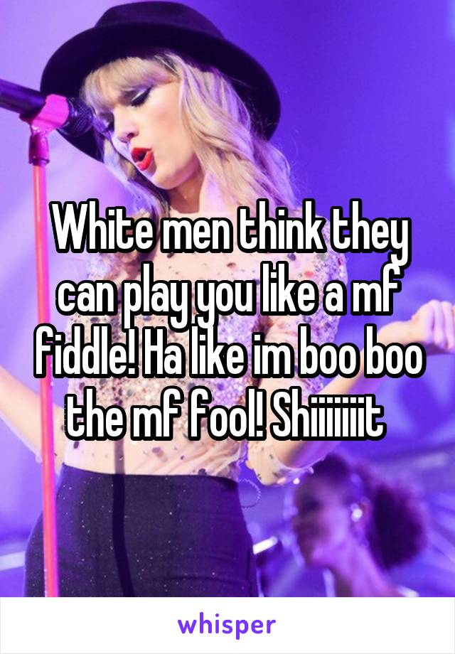 White men think they can play you like a mf fiddle! Ha like im boo boo the mf fool! Shiiiiiiit 