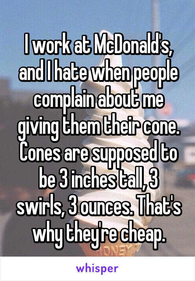 I work at McDonald's, and I hate when people complain about me giving them their cone. Cones are supposed to be 3 inches tall, 3 swirls, 3 ounces. That's why they're cheap.