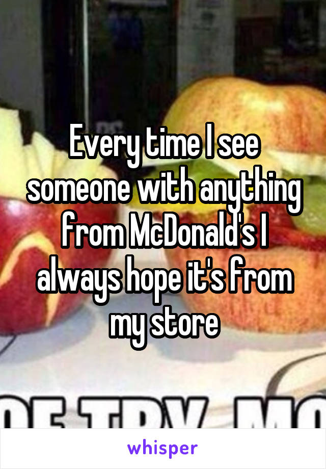 Every time I see someone with anything from McDonald's I always hope it's from my store