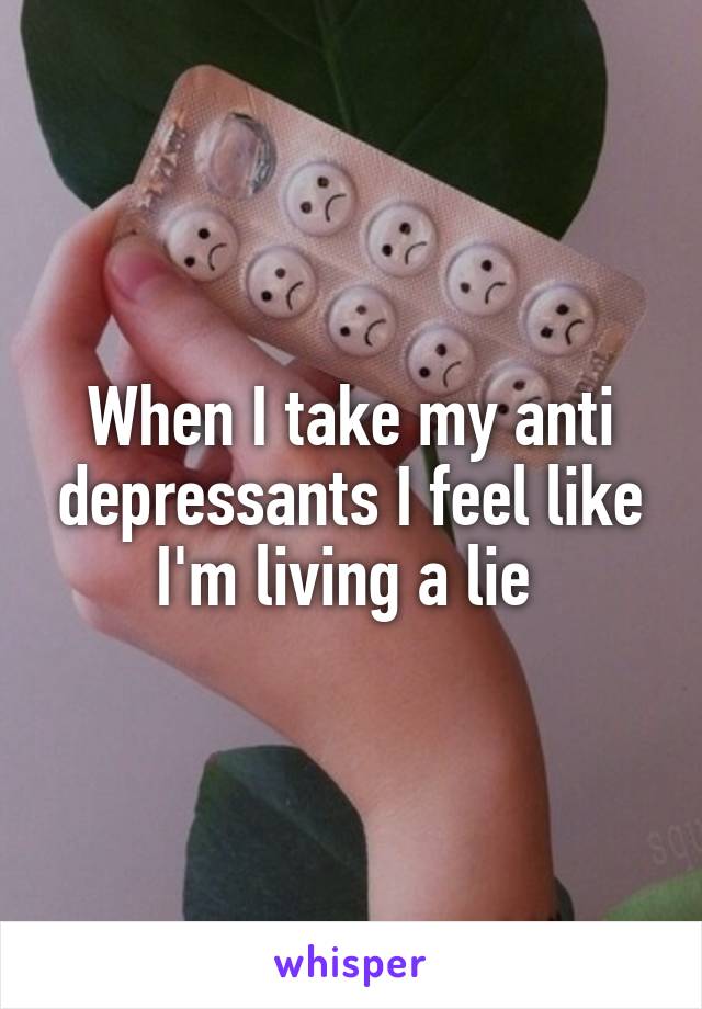 When I take my anti depressants I feel like I'm living a lie 