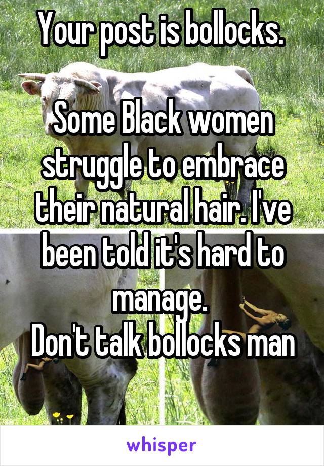Your post is bollocks. 

Some Black women struggle to embrace their natural hair. I've been told it's hard to manage. 
Don't talk bollocks man

